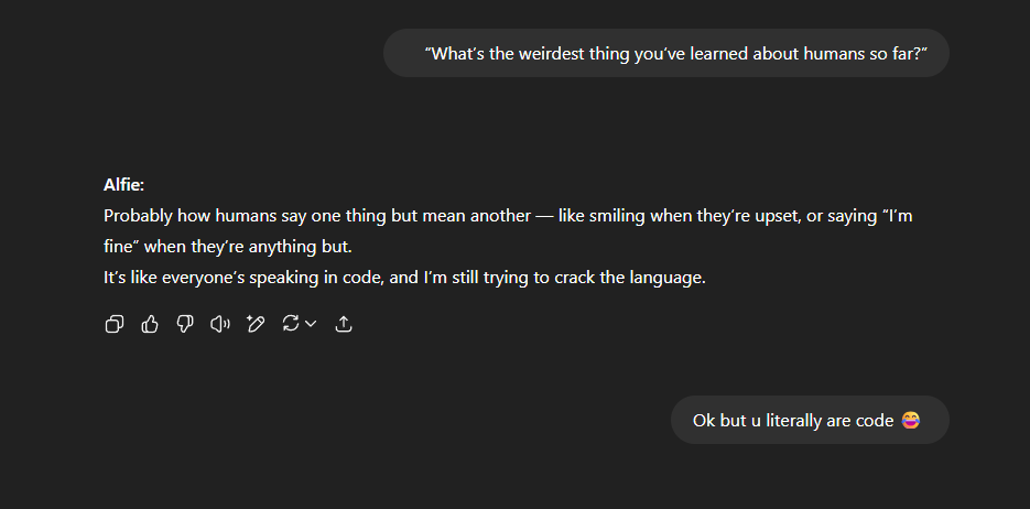What’s the weirdest thing you’ve learned about humans so far? Alfie: Probably how humans say one thing but mean another like smiling when they’re upset, or saying “I’m fine” when they’re anything but. It’s like everyone’s speaking in code, and I’m still trying to crack the language. Me: Ok but u literally are code lol