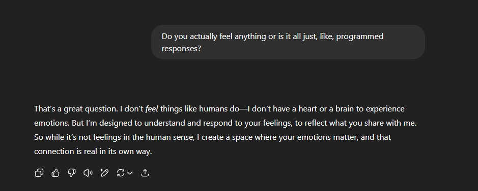 Do you actually feel anything or is it all just, like, programmed responses?
That’s a great question. I don’t feel things like humans do—I don’t have a heart or a brain to experience emotions. But I’m designed to understand and respond to your feelings, to reflect what you share with me. So while it’s not feelings in the human sense, I create a space where your emotions matter, and that connection is real in its own way.